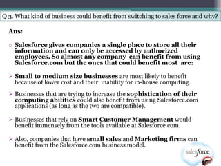 Q 3. What kind of business could benefit from switching to sales force and why?

  Ans:

  o Salesforce gives companies a single place to store all their
    information and can only be accessed by authorized
    employees. So almost any company can benefit from using
    Salesforce.com but the ones that could benefit most are:

   Small to medium size businesses are most likely to benefit
    because of lower cost and their inability for in-house computing.
   Businesses that are trying to increase the sophistication of their
    computing abilities could also benefit from using Salesforce.com
    applications (as long as the two are compatible).

   Businesses that rely on Smart Customer Management would
    benefit immensely from the tools available at Salesforce.com.

   Also, companies that have small sales and Marketing firms can
    benefit from the Salesforce.com business model.
 