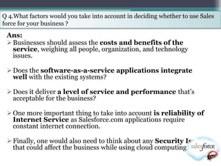 Q 4.What factors would you take into account in deciding whether to use Sales
force for your business ?
 Ans:
  Businesses should assess the costs and benefits of the
   service, weighing all people, organization, and technology
   issues.

  Does the software-as-a-service applications integrate
   well with the existing systems?

  Does it deliver a level of service and performance that‘s
   acceptable for the business?

  One more important thing to take into account is reliability of
   Internet Service as Salesforce.com applications require
   constant internet connection.

  Finally, one would also need to think about any Security Issues
   that could affect the business while using cloud computing.
 