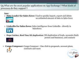 Q5.What are the most popular applications on App Exchange ? What kinds of
processes do they support ?

   Ans:
    Data Loader for Sales force: Used to quickly import, export and delete
                                  an unlimited amount of data in Sales force



    LinkedIn for Sales force: Sales intelligence from LinkedIn - directly in
                               Salesforce.


    Dupe Catcher, Real Time DE duplication: DE duplication of leads, accounts (both
                                               person and business), and contacts



  Conga Composer: Conga Composer - One click to proposals, account plans,
                   contracts and more
 