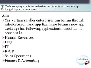 Q6.Could company run its entire business on Salesforce.com and App
Exchange? Explain your answer

Ans:
Yes, certain smaller enterprises can be run through
 salesforce.com and app Exchange because now app
 exchange has following applications in addition to
 previous i.e.
Human Resources
Legal
IT
R & D
Sales Operations
Finance & Accounting
 