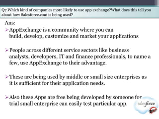 Q7.Which kind of companies more likely to use app exchange?What does this tell you
about how Salesforce.com is being used?

 Ans:
 AppExchange is a community where you can
  build, develop, customize and market your applications

 People across different service sectors like business
  analysts, developers, IT and finance professionals, to name a
  few, use AppExchange to their advantage.

 These are being used by middle or small size enterprises as
  it is sufficient for their application needs.

 Also these Apps are free being developed by someone for
  trial small enterprise can easily test particular app.
 