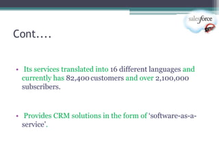 Cont....


• Its services translated into 16 different languages and
  currently has 82,400 customers and over 2,100,000
  subscribers.


• Provides CRM solutions in the form of ‗software-as-a-
  service‘.
 