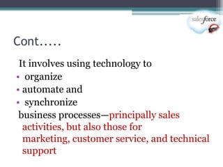 Cont.....
 It involves using technology to
• organize
• automate and
• synchronize
 business processes—principally sales
  activities, but also those for
  marketing, customer service, and technical
  support
 