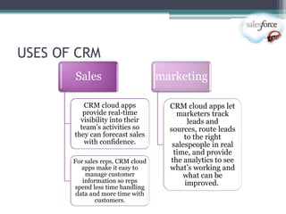 USES OF CRM
       Sales                       marketing

          CRM cloud apps             CRM cloud apps let
          provide real-time            marketers track
         visibility into their             leads and
         team‘s activities so        sources, route leads
       they can forecast sales            to the right
          with confidence.            salespeople in real
                                      time, and provide
       For sales reps, CRM cloud     the analytics to see
          apps make it easy to       what‘s working and
           manage customer               what can be
          information so reps             improved.
       spend less time handling
        data and more time with
               customers.
 