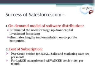 Success of Salesforce.com:-

1.On demand model of software distribution:
Eliminated the need for large up-front capital
 investment in systems
eliminates lengthy implementation on corporate
 computers.

2.Cost of Subscription:
 For Group version for SMALL Sales and Marketing team-$9
    per month.
   For LARGE enterprise and ADVANCED version-$65 per
    month.
 