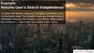 Example:
Assume User’s Search Independence
“Hi [User First Name], I have just Googled it and there is lots
of information there. You shouldn’t have any trouble finding it.
Otherwise there are lots of books in any library which explain
the conditions … Your doctor can explain it also” (2010).
 