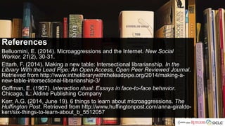 References
References
Belluomini, E. (2014). Microaggressions and the Internet. New Social
Worker, 21(2), 30-31.
Ettarh, F. (2014). Making a new table: Intersectional librarianship. In the
Library With the Lead Pipe: An Open Access, Open Peer Reviewed Journal.
Retrieved from http://www.inthelibrarywiththeleadpipe.org/2014/making-a-
new-table-intersectional-librarianship-3/
Goffman, E. (1967). Interaction ritual: Essays in face-to-face behavior.
Chicago, IL: Aldine Publishing Company
Kerr, A.G. (2014, June 19). 6 things to learn about microaggressions. The
Huffington Post. Retrieved from http://www.huffingtonpost.com/anna-giraldo-
kerr/six-things-to-learn-about_b_5512057
 