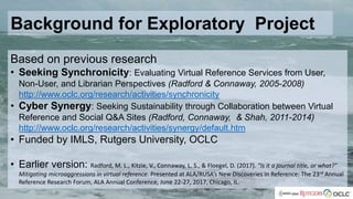 Background for Exploratory Project
Based on previous research
• Seeking Synchronicity: Evaluating Virtual Reference Services from User,
Non-User, and Librarian Perspectives (Radford & Connaway, 2005-2008)
http://www.oclc.org/research/activities/synchronicity
• Cyber Synergy: Seeking Sustainability through Collaboration between Virtual
Reference and Social Q&A Sites (Radford, Connaway, & Shah, 2011-2014)
http://www.oclc.org/research/activities/synergy/default.htm
• Funded by IMLS, Rutgers University, OCLC
• Earlier version: Radford, M. L., Kitzie, V., Connaway, L. S., & Floegel, D. (2017). "Is it a journal title, or what?"
Mitigating microaggressions in virtual reference. Presented at ALA/RUSA’s New Discoveries in Reference: The 23rd Annual
Reference Research Forum, ALA Annual Conference, June 22-27, 2017, Chicago, IL.
 