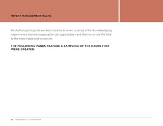 INVENT MANAGEMENT HACKS




Hackathon participants worked in teams to invent a series of hacks—developing
experiments that any organization can apply today—and then to narrow the field
to the most viable and innovative.

THE FOLLOWING PAGES FEATURE A SAMPLING OF THE HACKS THAT
WERE CREATED.




12   MANAGEMENT 2.0 HACKATHON
 
