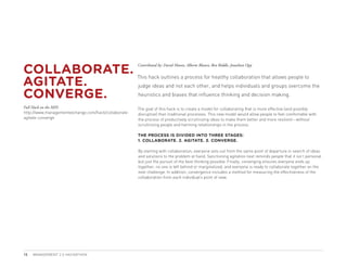 COLLABORATE.
                                                      Contributed by: David Mason, Alberto Blanco, Ben Biddle, Jonathan Opp



AGITATE.
                                                      This hack outlines a process for healthy collaboration that allows people to
                                                      judge ideas and not each other, and helps individuals and groups overcome the

CONVERGE.                                             heuristics and biases that influence thinking and decision making.

Full Hack on the MIX:                                 The goal of this hack is to create a model for collaborating that is more effective (and possibly
http://www.managementexchange.com/hack/collaborate-   disruptive) than traditional processes. This new model would allow people to feel comfortable with
agitate-converge                                      the process of productively scrutinizing ideas to make them better and more resilient—without
                                                      scrutinizing people and harming relationships in the process.

                                                      THE PROCESS IS DIVIDED INTO THREE STAGES:
                                                      1. COLLABORATE. 2. AGITATE. 3. CONVERGE.

                                                      By starting with collaboration, everyone sets out from the same point of departure in search of ideas
                                                      and solutions to the problem at hand. Sanctioning agitation next reminds people that it isn’t personal
                                                      but just the pursuit of the best thinking possible. Finally, converging ensures everyone ends up
                                                      together, no one is left behind or marginalized, and everyone is ready to collaborate together on the
                                                      next challenge. In addition, convergence includes a method for measuring the effectiveness of the
                                                      collaboration from each individual’s point of view.




15   MANAGEMENT 2.0 HACKATHON
 