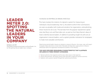 LEADER
                                                    Contributed by: Sam Folk-Williams, Jim Stikeleather, Michele Zanini



METER 2.0:
                                                    This hack involves the creation of a dynamic system for measuring an
                                                    individual’s natural leadership, that is, the extent to which their contributions

SPOTTING                                            are seen as valuable, both inside and outside of an organization, and publishing

THE NATURAL                                         these results for all to see. This borrows from the popular reputational capital


LEADERS
                                                    sites like Klout.com and Peerindex.com, as well as from Gary Hamel’s ideas of
                                                    how to identify natural leaders. In addition to providing insight into who are an

IN YOUR                                             organization’s natural leaders, such a system provides motivation for employees


COMPANY
                                                    to make more valuable contributions.


Full Hack on the MIX                                Determining natural leaders requires an attempt to measure influence—the scope, scale, and impact
http://www.managementexchange.com/hack/leader-me-   of peoples’ ideas and actions on each other. How wide and deep does a given person’s influence
ter-20-spotting-natural-leaders-your-company        extend both within the organization and beyond its borders in the industry?

                                                    THIS HACK EXPLORES MEASURABLE CHARACTERISTICS THAT ILLUSTRATE
                                                    INFLUENCE IN THREE PRIMARY CATEGORIES:

                                                    •	 Natural authority: their expertise and the value others place in that expertise.
                                                    •	 Actions and outcomes: the things a person does that lead to significant positive outcomes.
                                                    •	 Audience: who a person reaches through their authority and activities.




16   MANAGEMENT 2.0 HACKATHON
 