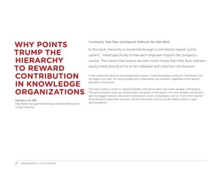 WHY POINTS
                                                     Contributed by: Vlatka Hlupic, Jack Bergstrand, Madhusudan Rao, Stefan Blobelt



TRUMP THE
                                                     In this hack, hierarchy is reinvented through a contribution-based “points
                                                     system,” linked specifically to how each employee impacts the company’s

HIERARCHY                                            results. This means that anyone can earn more money than their boss and earn

TO REWARD                                            equity linked directly to his or her individual and collective contributions.


CONTRIBUTION                                         In the traditional hierarchy and compensation system, hierarchy became a proxy for contribution, and
                                                     the higher your level, the more prestige and compensation you received—regardless of the specific

IN KNOWLEDGE                                         personal contributions.



ORGANIZATIONS
                                                     This hack creates a model to reward employees with points when they make valuable contributions.
                                                     The points provide a basis for compensation and perks. In this system, the most valuable contributors
                                                     gain the biggest rewards, only recent contributions count, so employees can not “rest on their laurels”
Full Hack on the MIX:                                since the points lapse after one year, and work becomes more fun as the reward system is open
http://www.managementexchange.com/hack/why-points-   and transparent.
trump-hierarchy




17   MANAGEMENT 2.0 HACKATHON
 