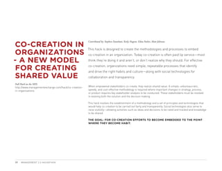 CO-CREATION IN
                                                      Contributed by: Stephen Danelutti, Keely Nugent, Edna Pasher, Matt Johnson



ORGANIZATIONS
                                                      This hack is designed to create the methodologies and processes to embed
                                                      co-creation in an organization. Today co-creation is often paid lip service—most

- A NEW MODEL                                         think they’re doing it and aren’t, or don’t realize why they should. For effective

 FOR CREATING                                         co-creation, organizations need simple, repeatable processes that identify
                                                      and drive the right habits and culture—along with social technologies for
SHARED VALUE                                          collaboration and transparency.

Full Hack on the MIX:
http://www.managementexchange.com/hack/co-creation-   When empowered stakeholders co-create, they realize shared value. A simple, unbureaucratic,
in-organisations                                      speedy, and cost-effective methodology is required where important changes in strategy, process,
                                                      or product requires key stakeholder analysis to be conducted. These stakeholders must be involved
                                                      in evolving both the solution and the decision making.

                                                      This hack involves the establishment of a methodology and a set of principles and technologies that
                                                      would help co-creation to be carried out fairly and transparently. Social technologies also serve to
                                                      raise visibility—allowing activities such as ideas and decisions to be rated and tracked and knowledge
                                                      to be shared.

                                                      THE GOAL: FOR CO-CREATION EFFORTS TO BECOME EMBEDDED TO THE POINT
                                                      WHERE THEY BECOME HABIT.




19   MANAGEMENT 2.0 HACKATHON
 