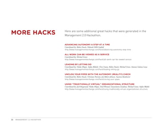 MORE HACKS                      Here are some additional great hacks that were generated in the
                                Management 2.0 Hackathon.


                                ADVANCING AUTONOMY A STEP AT A TIME
                                Contributed by: Robin Deacle, Deborah Mills-Scofield
                                http://www.managementexchange.com/hack/advancing-autonomy-step-time

                                ALL WORK CAN BE VIEWED AS A SERVICE
                                Contributed by: Michael Grove
                                http://www.managementexchange.com/hack/all-work-can-be-viewed-service

                                LEADING BY LETTING GO
                                Contributed by: Vlatka Hlupic, Stefan Blobelt, Chris Grams, Robin Deacle, Michael Grove, Antonio Galvan Luna
                                http://www.managementexchange.com/hack/leading-letting-go

                                UNCLOG YOUR PIPES WITH THE AUTONOMY (REALITY) CHECK
                                Contributed by: Robin Deacle, Christian Peterson, Jan Robert Johnsen, Susanne Ramharter
                                http://www.managementexchange.com/hack/unclog-your-pipes

                                USING “TRADITIONALLY VIRTUAL” ORGANIZATIONAL STRUCTURE
                                Contributed by: Jack Bergstrand, Vlatka Hlupic, Emil Wentzel, Gianvittorio Zandona, Michael Grove, Stefan Blobelt
                                http://www.managementexchange.com/hack/using-traditionally-virtual-organizational-structure




23   MANAGEMENT 2.0 HACKATHON
 