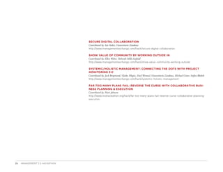 SECURE DIGITAL COLLABORATION
                                Contributed by: Ian Stobie, Gianvittorio Zandona
                                http://www.managementexchange.com/hack/secure-digital-collaboration

                                SHOW VALUE OF COMMUNITY BY WORKING OUTSIDE IN
                                Contributed by: Ellen Weber, Deborah Mills-Scofield
                                http://www.managementexchange.com/hack/show-value-community-working-outside

                                SYSTEMIC/HOLISTIC MANAGEMENT: CONNECTING THE DOTS WITH PROJECT
                                MONITORING 2.0
                                Contributed by: Jack Bergstrand, Vlatka Hlupic, Emil Wentzel, Gianvittorio Zandona, Michael Grove, Stefan Blobelt
                                http://www.managementexchange.com/hack/systemic-holistic-management

                                FAR TOO MANY PLANS FAIL: REVERSE THE CURSE WITH COLLABORATIVE BUSI-
                                NESS PLANNING  EXECUTION
                                Contributed by: Matt Johnson
                                http://www.mixhackathon.org/hack/far-too-many-plans-fail-reverse-curse-collaborative-planning-
                                execution




24   MANAGEMENT 2.0 HACKATHON
 