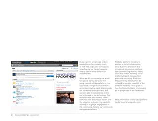 As our sprints progressed and we          The Saba platform includes, in
                                needed more functionality (such           addition to social collaboration,
                                as rich web pages and workspaces          social business processes that
                                forauthoring our hacks), we were          includereal-time social meetings
                                able to switch those features on          (web conferencing with HD video),
                                progressively.                            social and formal learning, social
                                                                          and formal talent management
                                While we did occasionally use email       and social recruiting. While the
                                for special alerts, we found that         Management 2.0 Hackathon did
                                using a social software platform that     not need to use and reveal all of the
                                supported a range of collaboration        extensive modules it was great to
                                activities including rapid ideationmade   have the flexibility to add functionality
                                our hackathon more efficient, and         as we progressed in the hackathon.
                                we were able to concentrate on the
                                hacks instead of the technology. The
                                administrative functionality made
                                switching new features on easier, and     More information on the Saba platform
                                the analytics and reporting capability    can be found at www.saba.com
                                allowed us to gauge engagement in
                                the community, helping our community
                                management efforts.

31   MANAGEMENT 2.0 HACKATHON
 