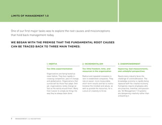 LIMITS OF MANAGEMENT 1.0




One of our first major tasks was to explore the root causes and misconceptions
that hold back management today.

WE BEGAN WITH THE PREMISE THAT THE FUNDAMENTAL ROOT CAUSES
CAN BE TRACED BACK TO THREE MAIN THEMES:




                               1.  NERTIA
                                  I                                     2.  NCREMENTALISM
                                                                           I                                      3. DISEMPOWERMENT

                               Too little experimentation               Too little freedom, time, and             Hypocrisy, bad measurements,
                                                                        resources in the organization             and unhelpful perspectives
                               Organizations are being tested as
                               never before. They face rapidly in-      Radical and repeated innovation is        Nearly every industry faces the
                               creasing competition, pace of change,    rare in established companies. They       challenge of commoditization. The
                               and globalization. Organizations that    rely on easier, more measurable,          knowledge economy is rapidly being
                               survive will be those that adapt. And    short-term results and fail to institu-   replaced with the creative economy.
                               yet, organizations rarely change as      tionalize the mindset and values, as      Companies require employees who
                               fast as the world around them. Many      well as provide the resources, for a      are proactive, inventive, and passion-
                               find it easier to simply do things the   culture of creativity to thrive.          ate. Yet Management 1.0 systems
                               way they’ve always been done.                                                      are dampening creativity rather than
                                                                                                                  unleashing it.




7   MANAGEMENT 2.0 HACKATHON
 