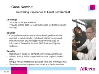 Case Kombit
             Delivering Excellence in Local Government

   Challenge
   - Improve municipal services
   - Provide shared data for local authorities for better decision
     making

   Solution
   - Comprehensive data warehouse developed from initial
     concept to public tender. Solution included design and
     implementation of a concept environment based on
     Informatica PowerCenter and SAP BusinessObjects
     software.

   Benefits
   - Roadmap in place for comprehensive data warehouse
   - Affecto advice helps shape and improve original project
     plan
   - Unique Affecto methodology saves time and minimizes risk
   - Seamless partnership ensures faster and better solution.


Sivu 16
 