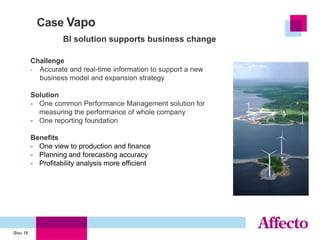 Case Vapo
                    BI solution supports business change

          Challenge
          - Accurate and real-time information to support a new
            business model and expansion strategy

          Solution
          - One common Performance Management solution for
            measuring the performance of whole company
          - One reporting foundation

          Benefits
          - One view to production and finance
          - Planning and forecasting accuracy
          - Profitability analysis more efficient




Sivu 18
 