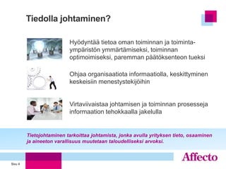 Tiedolla johtaminen?

                           Hyödyntää tietoa oman toiminnan ja toiminta-
                           ympäristön ymmärtämiseksi, toiminnan
                           optimoimiseksi, paremman päätöksenteon tueksi

                           Ohjaa organisaatiota informaatiolla, keskittyminen
                           keskeisiin menestystekijöihin


                           Virtaviivaistaa johtamisen ja toiminnan prosesseja
                           informaation tehokkaalla jakelulla


         Tietojohtaminen tarkoittaa johtamista, jonka avulla yrityksen tieto, osaaminen
         ja aineeton varallisuus muutetaan taloudelliseksi arvoksi.



Sivu 4
 