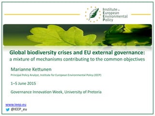 www.ieep.eu
@IEEP_eu
Global biodiversity crises and EU external governance:
a mixture of mechanisms contributing to the common objectives
Marianne Kettunen
Principal Policy Analyst, Institute for European Environmental Policy (IEEP)
1–5 June 2015
Governance Innovation Week, University of Pretoria
 