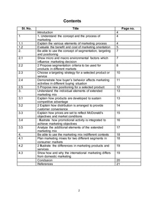 2
Contents
Sl. No. Title Page no.
Introduction 4
1 1. Understand the concept and the process of
marketing
4
1.1 Explain the various elements of marketing process 4
1.2 Evaluate the benefit and cost of marketing orientation 5
2. Be able to use the concept of segmentation, targeting
and positioning
7
2.1 Show micro and macro environmental factors which
influence marketing decision
7
2.2 2 Propose segmentation criteria to be used for
products in different markets
8
2.3 Choose a targeting strategy for a selected product or
service
10
2.4 Demonstrate how buyer’s behavior affects marketing
activities in different buying situation
11
2.5 5 Propose new positioning for a selected product: 12
3. Understand the individual elements of extended
marketing mix
13
3.1 Explain how products are developed to sustain
competitive advantage
13
3.2 2 Explain how distribution is arranged to provide
customer convenience
14
3.3 Explain how prices are set to reflect McDonald's
objectives and market conditions
15
3.4 : Illustrate how promotional activity is integrated to
achieve marketing objectives
16
3.5 Analyze the additional elements of the extended
marketing mix
17
4. Be able to use the marketing mix indifferent contexts 18
4.1 Plan marketing mixes for two different segments in
consumer markets
18
4.2 2 Illustrate the differences in marketing products and
services
19
4.3 Show how and why the international marketing differs
from domestic marketing
19
Conclusion 20
References 21
 