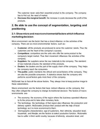 7
The customer never asks their essential product to the company. The company
has to find out. the need of market.
 Decrease the marginal benefit: the increase in costs decrease the profit of the
products.
2. Be able to use the concept of segmentation, targeting and
positioning
2.1: Show micro and macro environmentalfactors which influence
marketingdecision:
Micro environment are the factor that has a direct influence on the activities of the
company. There are six micro environmental factors, such as-
 Customer: all the products are produced to serve the customer needs. Thus the
customers are the heart of the company’s success.
 Competitors: competitors are the units who offer the same product to the
company's target market. Thus their movement influences the activities of the
company.
 Suppliers: the suppliers serve the raw materials to the company. The standard
of raw materials ensures the standard of the products.
 Dealers: the dealers are the part of the supply chain of the company. They helps
the company reach the consumers.
 The public: public maintains the ethical and social factors of the company. They
are also the possible consumers. A statistics shows that the company who
performs social factors gets more favor of the company.
McDonald has to face all the above factors. They always tries to keep positive image to
these stakeholders.
Macro environment are the factors that have indirect influence on the company. But
they often obliged the company to change its traditional decision. The factors of macro
environments are-
 The economy: the economy of the region where the business operated influence
to fix the price and to take other monetary facts.
 The technology: the technology of that region also influences the production and
delivery system. McDonalds produce their product with the help of local
technology as it is more economical to them.
 Demographic characteristics: age of customers, their ethnicity, education level,
household, and lifestyle are the factors to select production function. Mcdonalds
has to suffer in third world country because of ethnicity, education level, and
 