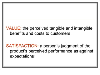 VALUE: the perceived tangible and intangible
benefits and costs to customers
SATISFACTION: a person’s judgment of the
product’s perceived performance as against
expectations
 