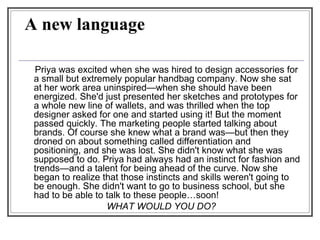 A new language
Priya was excited when she was hired to design accessories for
a small but extremely popular handbag company. Now she sat
at her work area uninspired—when she should have been
energized. She'd just presented her sketches and prototypes for
a whole new line of wallets, and was thrilled when the top
designer asked for one and started using it! But the moment
passed quickly. The marketing people started talking about
brands. Of course she knew what a brand was—but then they
droned on about something called differentiation and
positioning, and she was lost. She didn't know what she was
supposed to do. Priya had always had an instinct for fashion and
trends—and a talent for being ahead of the curve. Now she
began to realize that those instincts and skills weren't going to
be enough. She didn't want to go to business school, but she
had to be able to talk to these people…soon!
WHAT WOULD YOU DO?
 