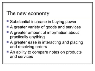 The new economy
 Substantial increase in buying power
 A greater variety of goods and services
 A greater amount of information about
practically anything
 A greater ease in interacting and placing
and receiving orders
 An ability to compare notes on products
and services
 