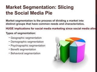 Market Segmentation: Slicing
the Social Media Pie
Market segmentation is the process of dividing a market into
distinct groups that have common needs and characteristics.
HUGE implications for social media marketing since social media allow
Types of segmentation:
Geographic segmentation
Demographic segmentation
Psychographic segmentation
Benefit segmentation
Behavioral segmentation

16-3

•
•
•
•
•

 