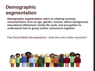 Demographic
segmentation
Demographic segmentation refers to utilizing common
characteristics such as age, gender, income, ethnic background,
educational attainment, family life cycle, and occupation to
understand how to group similar consumers together.

18-3

Pew Social Media Demographics—does this even matter anymore?!

 