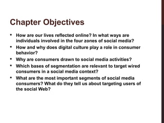 Chapter Objectives

2-3

 How are our lives reflected online? In what ways are
individuals involved in the four zones of social media?
 How and why does digital culture play a role in consumer
behavior?
 Why are consumers drawn to social media activities?
 Which bases of segmentation are relevant to target wired
consumers in a social media context?
 What are the most important segments of social media
consumers? What do they tell us about targeting users of
the social Web?

 