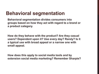 Behavioral segmentation
Behavioral segmentation divides consumers into
groups based on how they act with regard to a brand or
a product category.
How do they behave with the product? Are they casual
users? Dependent upon it? Use every day? Rarely? Is it
a typical use with broad appeal or a narrow one with
small appeal.

21-3

How does this apply to social media tools and by
extension social media marketing? Remember Sharpie?

 