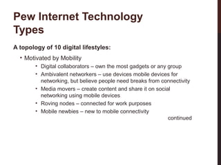 Pew Internet Technology
Types
A topology of 10 digital lifestyles:
• Motivated by Mobility

26-3

• Digital collaborators – own the most gadgets or any group
• Ambivalent networkers – use devices mobile devices for
networking, but believe people need breaks from connectivity
• Media movers – create content and share it on social
networking using mobile devices
• Roving nodes – connected for work purposes
• Mobile newbies – new to mobile connectivity
continued

 