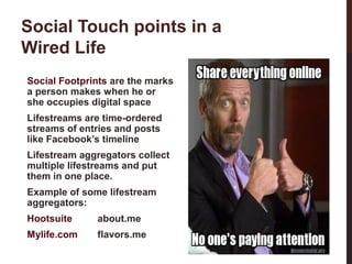 Social Touch points in a
Wired Life
Social Footprints are the marks
a person makes when he or
she occupies digital space
Lifestreams are time-ordered
streams of entries and posts
like Facebook’s timeline
Lifestream aggregators collect
multiple lifestreams and put
them in one place.
Example of some lifestream
aggregators:
about.me

Mylife.com

flavors.me
3-3

Hootsuite

 