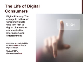 The Life of Digital
Consumers
Digital Primacy: The
change in culture of
wired individuals
who turn first to
digital channels for
communication,
information, and
entertainment.
Compare your digital life
to those here at PBS’s
Digital Nation
Watch PBS’s
documentary here

 