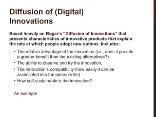 Diffusion of (Digital)
Innovations
Based heavily on Roger’s “Diffusion of Innovations” that
presents characteristics of innovative products that explain
the rate at which people adopt new options. Includes:
• The relative advantage of the innovation (i.e., does it provide
a greater benefit than the existing alternatives?)
• The ability to observe and try the innovation,
• The innovation’s compatibility (how easily it can be
assimilated into the person’s life)
• How self-sustainable is the innovation?

6-3

An example

 