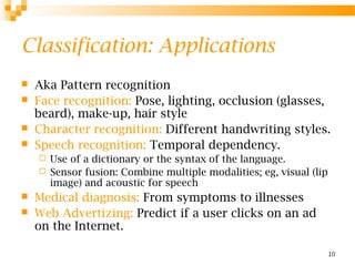 10
Classification: Applications
 Aka Pattern recognition
 Face recognition: Pose, lighting, occlusion (glasses,
beard), make-up, hair style
 Character recognition: Different handwriting styles.
 Speech recognition: Temporal dependency.
 Use of a dictionary or the syntax of the language.
 Sensor fusion: Combine multiple modalities; eg, visual (lip
image) and acoustic for speech
 Medical diagnosis: From symptoms to illnesses
 Web Advertizing: Predict if a user clicks on an ad
on the Internet.
 