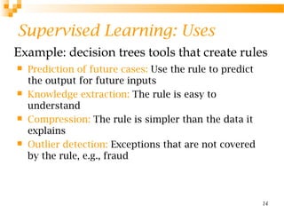 14
Supervised Learning: Uses
 Prediction of future cases: Use the rule to predict
the output for future inputs
 Knowledge extraction: The rule is easy to
understand
 Compression: The rule is simpler than the data it
explains
 Outlier detection: Exceptions that are not covered
by the rule, e.g., fraud
Example: decision trees tools that create rules
 