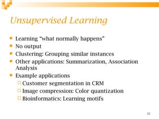 15
Unsupervised Learning
 Learning “what normally happens”
 No output
 Clustering: Grouping similar instances
 Other applications: Summarization, Association
Analysis
 Example applications
 Customer segmentation in CRM
 Image compression: Color quantization
 Bioinformatics: Learning motifs
 