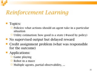 16
Reinforcement Learning
 Topics:
 Policies: what actions should an agent take in a particular
situation
 Utility estimation: how good is a state (used by policy)
 No supervised output but delayed reward
 Credit assignment problem (what was responsible
for the outcome)
 Applications:
 Game playing
 Robot in a maze
 Multiple agents, partial observability, ...
 