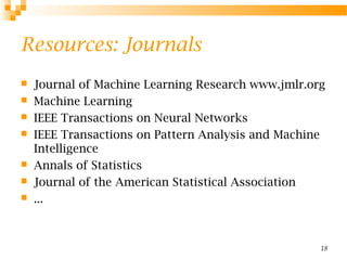 18
Resources: Journals
 Journal of Machine Learning Research www.jmlr.org
 Machine Learning
 IEEE Transactions on Neural Networks
 IEEE Transactions on Pattern Analysis and Machine
Intelligence
 Annals of Statistics
 Journal of the American Statistical Association
 ...
 