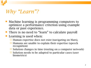 2
Why “Learn”?
 Machine learning is programming computers to
optimize a performance criterion using example
data or past experience.
 There is no need to “learn” to calculate payroll
 Learning is used when:
 Human expertise does not exist (navigating on Mars),
 Humans are unable to explain their expertise (speech
recognition)
 Solution changes in time (routing on a computer network)
 Solution needs to be adapted to particular cases (user
biometrics)
 