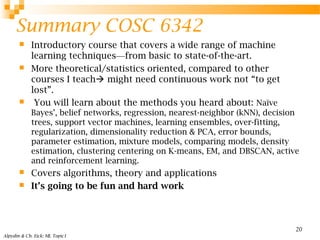 Summary COSC 6342
 Introductory course that covers a wide range of machine
learning techniques—from basic to state-of-the-art.
 More theoretical/statistics oriented, compared to other
courses I teach might need continuous work not “to get
lost”.
 You will learn about the methods you heard about: Naïve
Bayes’, belief networks, regression, nearest-neighbor (kNN), decision
trees, support vector machines, learning ensembles, over-fitting,
regularization, dimensionality reduction & PCA, error bounds,
parameter estimation, mixture models, comparing models, density
estimation, clustering centering on K-means, EM, and DBSCAN, active
and reinforcement learning.
 Covers algorithms, theory and applications
 It’s going to be fun and hard work
Alpydin & Ch. Eick: ML Topic1
20
 