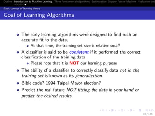 Outline Introduction to Machine Learning Three Fundamental Algorithms Optimization Support Vector Machine Evaluation and
Basic concept of learning theory
Goal of Learning Algorithms
The early learning algorithms were designed to ﬁnd such an
accurate ﬁt to the data.
At that time, the training set size is relative small
A classiﬁer is said to be consistent if it performed the correct
classiﬁcation of the training data.
Please note that it is NOT our learning purpose
The ability of a classiﬁer to correctly classify data not in the
training set is known as its generalization.
Bible code? 1994 Taipei Mayor election?
Predict the real future NOT ﬁtting the data in your hand or
predict the desired results.
10 / 136
 