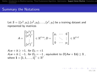 Outline Introduction to Machine Learning Three Fundamental Algorithms Optimization Support Vector Machine Evaluation and
Summary the Notations
Let S = {(x1, y1), (x2, y2), . . . , (x , y ) be a training dataset and
represented by matrices
A =





(x1)
(x2)
...
(x )





∈ R ×n
, D =



y1 · · · 0
...
...
...
0 · · · y


 ∈ R ×
Ai w + b ≥ +1, for Dii = +1
Ai w + b ≤ −1, for Dii = −1 , equivalent to D(Aw + 1b) ≥ 1 ,
where 1 = [1, 1, . . . , 1] ∈ R
103 / 136
 