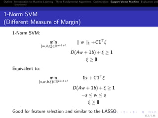 Outline Introduction to Machine Learning Three Fundamental Algorithms Optimization Support Vector Machine Evaluation and
1-Norm SVM
(Diﬀerent Measure of Margin)
1-Norm SVM:
min
(w,b,ξ)∈Rn+1+
w 1 +C1 ξ
D(Aw + 1b) + ξ ≥ 1
ξ ≥ 0
Equivalent to:
min
(s,w,b,ξ)∈R2n+1+
1s + C1 ξ
D(Aw + 1b) + ξ ≥ 1
−s ≤ w ≤ s
ξ ≥ 0
Good for feature selection and similar to the LASSO
112 / 136
 