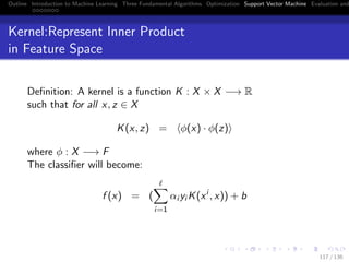 Outline Introduction to Machine Learning Three Fundamental Algorithms Optimization Support Vector Machine Evaluation and
Kernel:Represent Inner Product
in Feature Space
Deﬁnition: A kernel is a function K : X × X −→ R
such that for all x, z ∈ X
K(x, z) = φ(x) · φ(z)
where φ : X −→ F
The classiﬁer will become:
f (x) = (
i=1
αi yi K(xi
, x)) + b
117 / 136
 