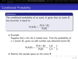 Outline Introduction to Machine Learning Three Fundamental Algorithms Optimization Support Vector Machine Evaluation and
Conditional Probability
Deﬁnition
The conditional probability of an event A, given that an event B
has occurred, is equal to
P(A|B) =
P(A ∩ B)
P(B)
Example
Suppose that a fair die is tossed once. Find the probability of
a 1 (event A), given an odd number was obtained (event B).
P(A|B) =
P(A ∩ B)
P(B)
=
1/6
1/2
=
1
3
Restrict the sample space on the event B
12 / 136
 